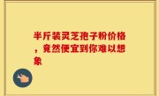 半斤装灵芝孢子粉价格，竟然便宜到你难以想象