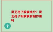 灵芝孢子胶囊成分？灵芝孢子粉胶囊有副作用吗