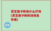 灵芝孢子粉有什么疗效(灵芝孢子粉的功效及作用)