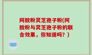 阿胶粉灵芝孢子粉(阿胶粉与灵芝孢子粉的联合效果，你知道吗？)