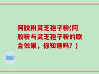 阿胶粉灵芝孢子粉(阿胶粉与灵芝孢子粉的联合效果，你知道吗？)