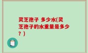 灵芝孢子 多少水(灵芝孢子的水重量是多少？)