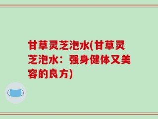 甘草灵芝泡水(甘草灵芝泡水：强身健体又美容的良方)