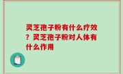 灵芝孢子粉有什么疗效？灵芝孢子粉对人体有什么作用