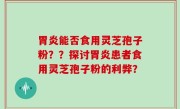 胃炎能否食用灵芝孢子粉？？探讨胃炎患者食用灵芝孢子粉的利弊？