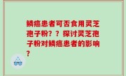 鳞癌患者可否食用灵芝孢子粉？？探讨灵芝孢子粉对鳞癌患者的影响？
