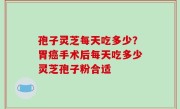孢子灵芝每天吃多少？胃癌手术后每天吃多少灵芝孢子粉合适