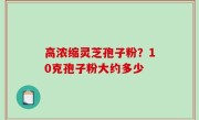 高浓缩灵芝孢子粉？10克孢子粉大约多少