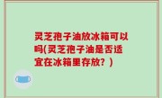 灵芝孢子油放冰箱可以吗(灵芝孢子油是否适宜在冰箱里存放？)