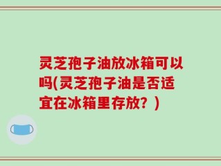 灵芝孢子油放冰箱可以吗(灵芝孢子油是否适宜在冰箱里存放？)