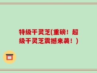 特级干灵芝(重磅！超级干灵芝震撼来袭！)