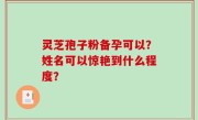 灵芝孢子粉备孕可以？姓名可以惊艳到什么程度？
