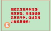 破壁灵芝孢子粉瑞芝(瑞芝新品：高纯度破壁灵芝孢子粉，促进免疫力和改善睡眠)