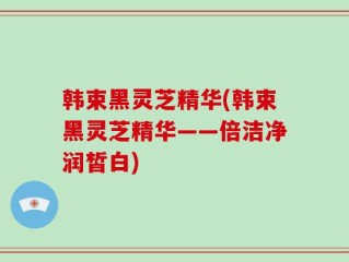 韩束黑灵芝精华(韩束黑灵芝精华——倍洁净润皙白)