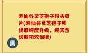 寿仙谷灵芝孢子粉去壁片(寿仙谷灵芝孢子粉提取纯度升级，纯天然保健功效倍增)