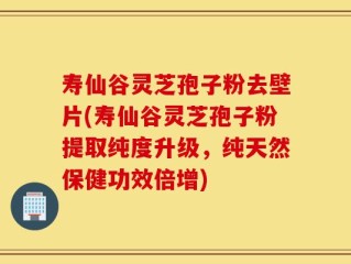 寿仙谷灵芝孢子粉去壁片(寿仙谷灵芝孢子粉提取纯度升级，纯天然保健功效倍增)