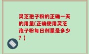 灵芝孢子粉的正确一天的用量(正确使用灵芝孢子粉每日剂量是多少？)