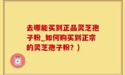 去哪能买到正品灵芝孢子粉_如何购买到正宗的灵芝孢子粉？)
