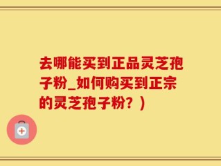 去哪能买到正品灵芝孢子粉_如何购买到正宗的灵芝孢子粉？)