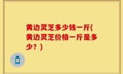 黄边灵芝多少钱一斤(黄边灵芝价格一斤是多少？)