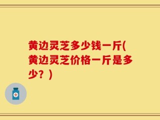 黄边灵芝多少钱一斤(黄边灵芝价格一斤是多少？)