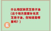 什么地区缺灵芝孢子油(这个地方需要补充灵芝孢子油，你知道是哪里吗？)