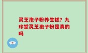 灵芝孢子粉养生糕？九珍堂灵芝孢子粉是真的吗