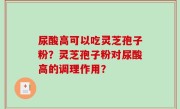 尿酸高可以吃灵芝孢子粉？灵芝孢子粉对尿酸高的调理作用？