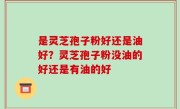 是灵芝孢子粉好还是油好？灵芝孢子粉没油的好还是有油的好