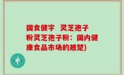 国食健字  灵芝孢子粉灵芝孢子粉：国内健康食品市场的翘楚)