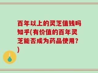 百年以上的灵芝值钱吗知乎(有价值的百年灵芝能否成为药品使用？)