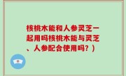 核桃木能和人参灵芝一起用吗核桃木能与灵芝、人参配合使用吗？)