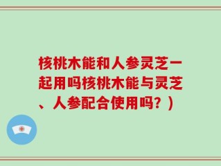 核桃木能和人参灵芝一起用吗核桃木能与灵芝、人参配合使用吗？)
