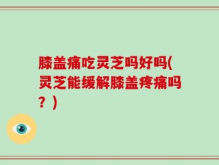 膝盖痛吃灵芝吗好吗(灵芝能缓解膝盖疼痛吗？)