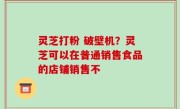 灵芝打粉 破壁机？灵芝可以在普通销售食品的店铺销售不