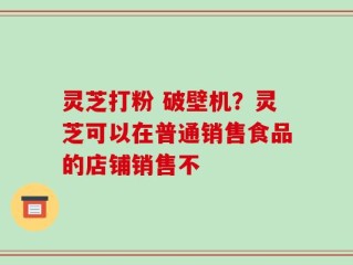 灵芝打粉 破壁机？灵芝可以在普通销售食品的店铺销售不
