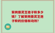 葵同德灵芝孢子粉多少钱？了解葵同德灵芝孢子粉的价格和功效？