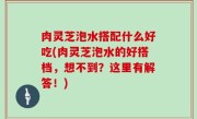 肉灵芝泡水搭配什么好吃(肉灵芝泡水的好搭档，想不到？这里有解答！)