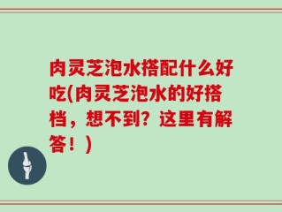 肉灵芝泡水搭配什么好吃(肉灵芝泡水的好搭档，想不到？这里有解答！)