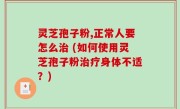 灵芝孢子粉,正常人要怎么治 (如何使用灵芝孢子粉治疗身体不适？)