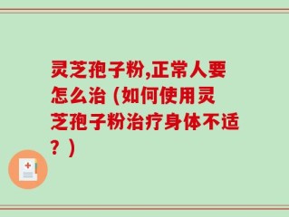 灵芝孢子粉,正常人要怎么治 (如何使用灵芝孢子粉治疗身体不适？)