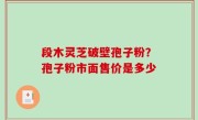 段木灵芝破壁孢子粉？孢子粉市面售价是多少