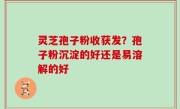 灵芝孢子粉收获发？孢子粉沉淀的好还是易溶解的好