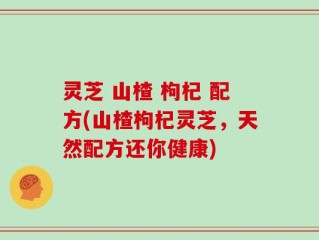 灵芝 山楂 枸杞 配方(山楂枸杞灵芝，天然配方还你健康)