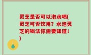 灵芝是否可以泡水喝(灵芝可否饮用？水泡灵芝的喝法你需要知道！)