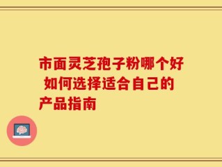 市面灵芝孢子粉哪个好 如何选择适合自己的产品指南