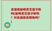 食道癌能喝灵芝孢子粉吗(能喝灵芝孢子粉吗？对食道癌有帮助吗？)