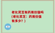 老化灵芝有药用价值吗(老化灵芝：药用价值有多少？)