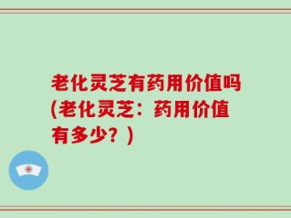 老化灵芝有药用价值吗(老化灵芝：药用价值有多少？)