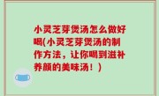 小灵芝芽煲汤怎么做好喝(小灵芝芽煲汤的制作方法，让你喝到滋补养颜的美味汤！)
